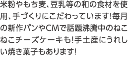 米粉やもち麦、豆乳等の和の食材を使用、手づくりにこだわっています！毎月の新作パンやCMで話題沸騰中のねこねこチーズケーキも！手土産にうれしい焼き菓子もあります！