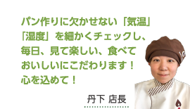 パン作りに欠かせない「気温」「湿度」を細かくチェックし、毎日、見て楽しい、食べておいしいにこだわります！心を込めて！丹下 店長