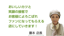 おいしいカツと笑顔の接客でお客様によろこばれファンになってもらえる店にしていきます！藤本 店長