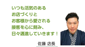 いつも活気のあるお店づくりとお客様から愛される接客を心に刻み、日々邁進していきます！佐藤 店長