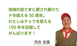 地域の皆さまに愛され続けたドを超える50周年。わたしはチョウを超える100年を目指してがんばります！河合 店長