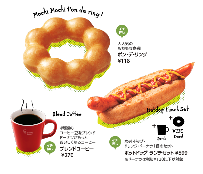 Mochi Mochi Pon de ring！大人気のもちもち食感！ポン・デ・リング ￥118 ／ Blend Coffee 4種類のコーヒー豆をブレンドドーナツがもっとおいしくなるコーヒー ブレンドコーヒー ￥270 ／ Hotdog Lunch Set ホットドッグ・ドリンク・ドーナツ1個のセットホットドッグ ランチセット ￥599 ※ドーナツは税抜￥130以下が対象