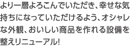 より一層よろこんでいただき、幸せな気持ちになっていただけるよう、オシャレな外観、おいしい商品を作れる設備を整えリニューアル！