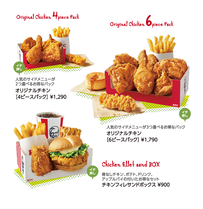 Original Chicken 4piece Pack 人気のサイドメニューが2つ選べるお得なパック オリジナルチキン［4ピースパック］ ￥1,290 ／ Original Chicken 6piece Pack 人気のサイドメニューが3つ選べるお得なパック オリジナルチキン［6ピースパック］ ￥1,790 ／ Chicken fillet sand BOX 骨なしチキン、ポテト、ドリンク、アップルパイの付いたお得なセット チキンフィレサンドボックス ￥900