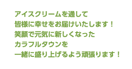 アイスクリームを通して皆様に幸せをお届けいたします！笑顔で元気に新しくなったカラフルタウンを一緒に盛り上げるよう頑張ります！