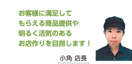 お客様に満足してもらえる商品提供や明るく活気のあるお店作りを目指します！小角 店長